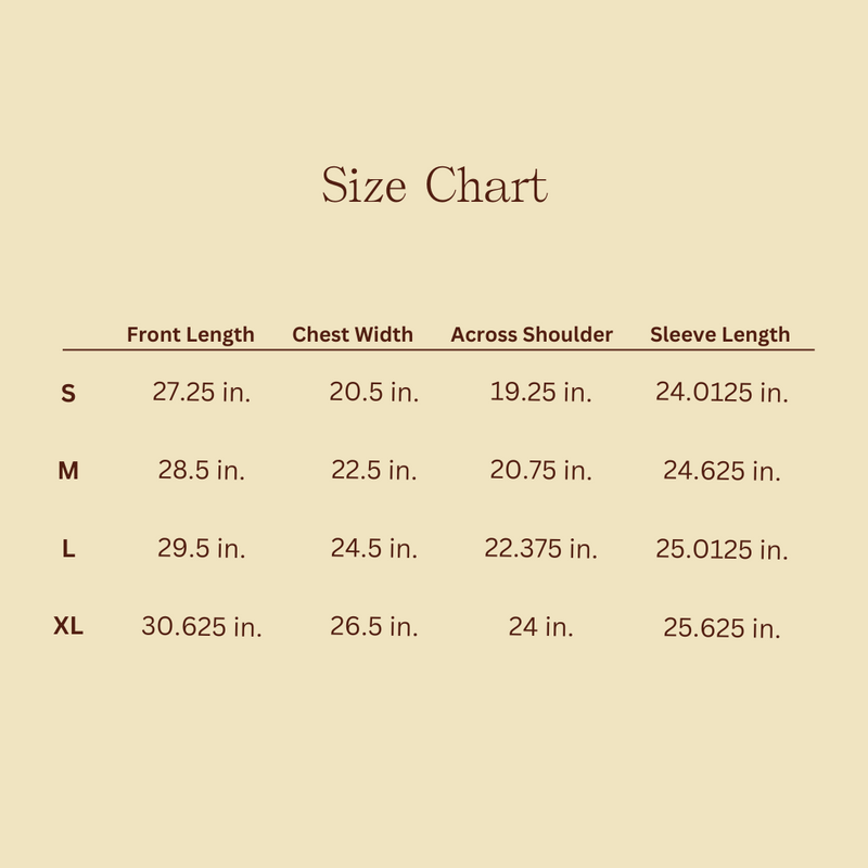 Size Chart: Small = 27.25 inches front length, 20.5 inches chest width, 19.25 inches across shoulder, 24.0125 inches sleeve length. Medium = 28.5 inches front length, 22.5 inches chest width, 20.75 inches across shoulder, 24.0625 inches sleeve length. Large = 29.5 inches front length, 24.5 inches chest width, 122.375 inches across shoulder, 25.0125 inches sleeve length. Extra Large = 30.625 inches front length, 26.5 inches chest width, 24 inches across shoulder, 25.625 inches sleeve length. 